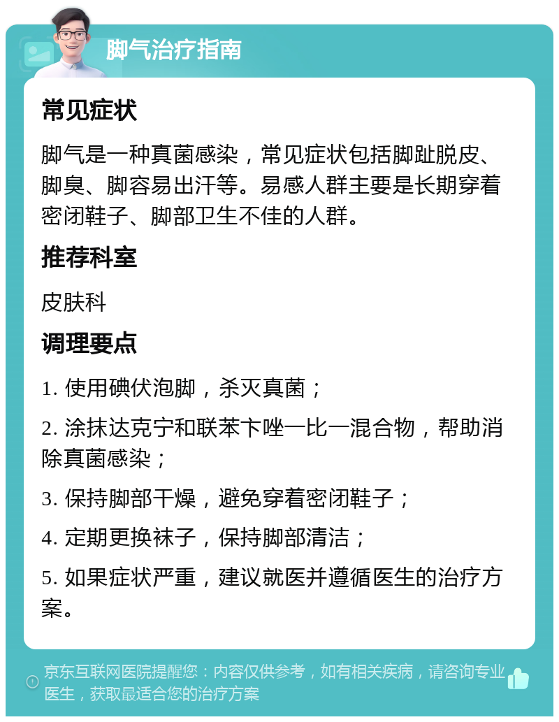 脚气治疗指南 常见症状 脚气是一种真菌感染，常见症状包括脚趾脱皮、脚臭、脚容易出汗等。易感人群主要是长期穿着密闭鞋子、脚部卫生不佳的人群。 推荐科室 皮肤科 调理要点 1. 使用碘伏泡脚，杀灭真菌； 2. 涂抹达克宁和联苯卞唑一比一混合物，帮助消除真菌感染； 3. 保持脚部干燥，避免穿着密闭鞋子； 4. 定期更换袜子，保持脚部清洁； 5. 如果症状严重，建议就医并遵循医生的治疗方案。