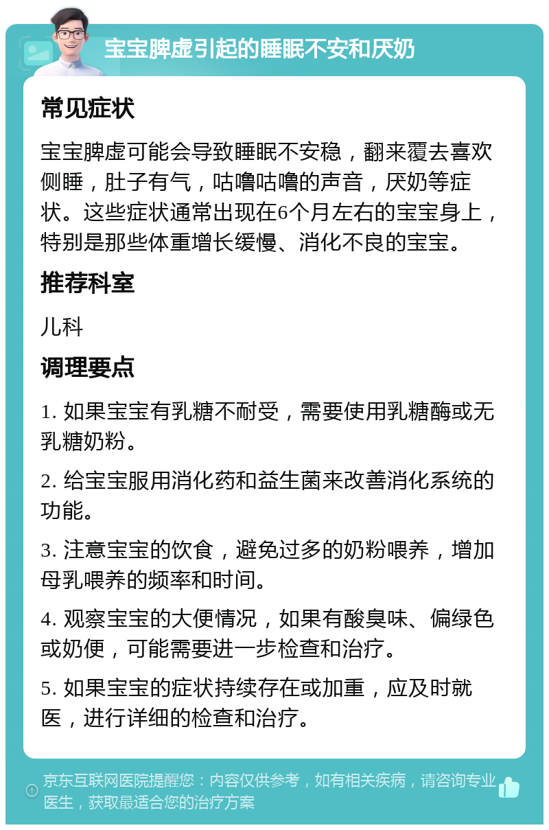 宝宝脾虚引起的睡眠不安和厌奶 常见症状 宝宝脾虚可能会导致睡眠不安稳，翻来覆去喜欢侧睡，肚子有气，咕噜咕噜的声音，厌奶等症状。这些症状通常出现在6个月左右的宝宝身上，特别是那些体重增长缓慢、消化不良的宝宝。 推荐科室 儿科 调理要点 1. 如果宝宝有乳糖不耐受，需要使用乳糖酶或无乳糖奶粉。 2. 给宝宝服用消化药和益生菌来改善消化系统的功能。 3. 注意宝宝的饮食，避免过多的奶粉喂养，增加母乳喂养的频率和时间。 4. 观察宝宝的大便情况，如果有酸臭味、偏绿色或奶便，可能需要进一步检查和治疗。 5. 如果宝宝的症状持续存在或加重，应及时就医，进行详细的检查和治疗。