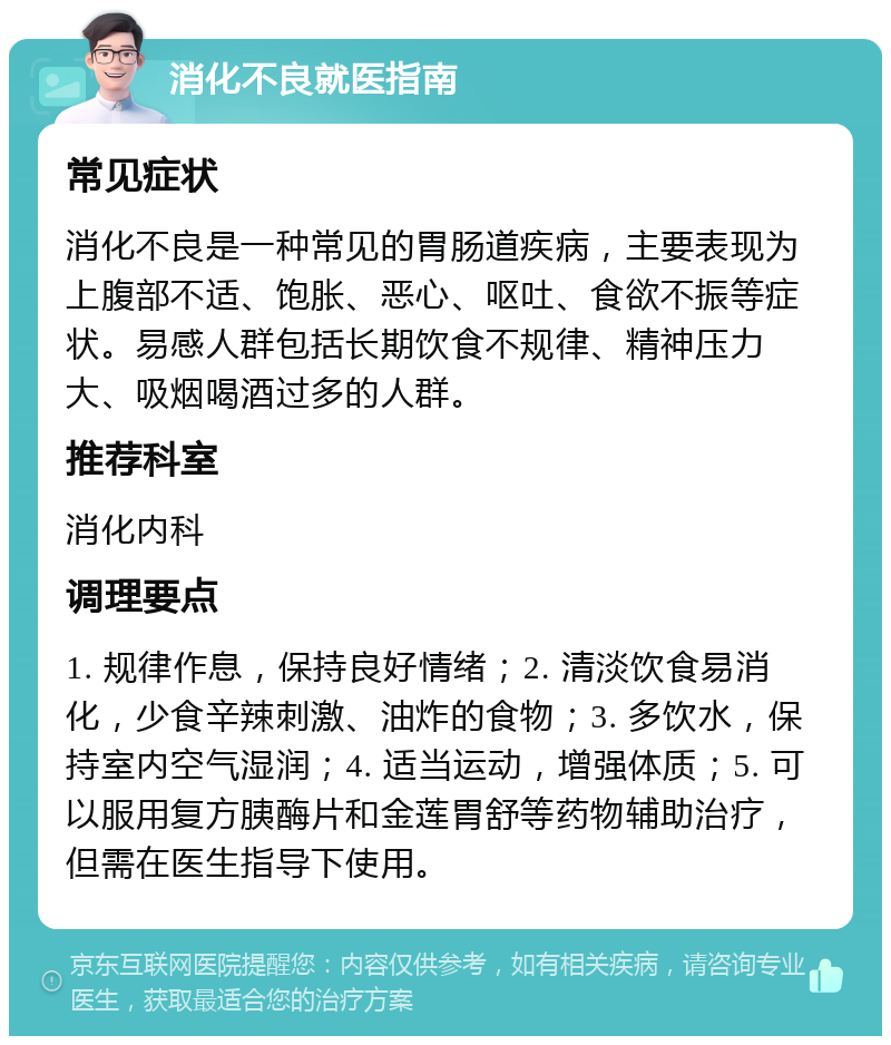 消化不良就医指南 常见症状 消化不良是一种常见的胃肠道疾病，主要表现为上腹部不适、饱胀、恶心、呕吐、食欲不振等症状。易感人群包括长期饮食不规律、精神压力大、吸烟喝酒过多的人群。 推荐科室 消化内科 调理要点 1. 规律作息，保持良好情绪；2. 清淡饮食易消化，少食辛辣刺激、油炸的食物；3. 多饮水，保持室内空气湿润；4. 适当运动，增强体质；5. 可以服用复方胰酶片和金莲胃舒等药物辅助治疗，但需在医生指导下使用。