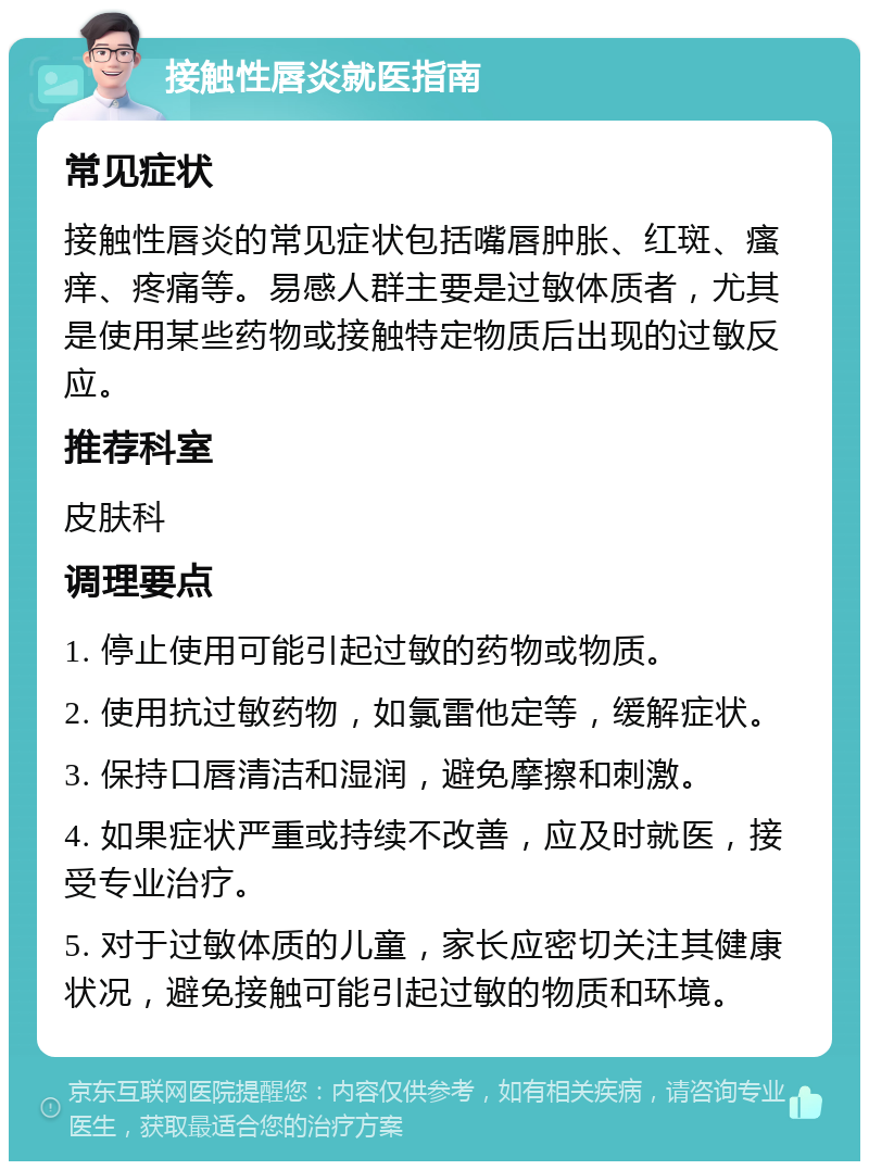 接触性唇炎就医指南 常见症状 接触性唇炎的常见症状包括嘴唇肿胀、红斑、瘙痒、疼痛等。易感人群主要是过敏体质者，尤其是使用某些药物或接触特定物质后出现的过敏反应。 推荐科室 皮肤科 调理要点 1. 停止使用可能引起过敏的药物或物质。 2. 使用抗过敏药物，如氯雷他定等，缓解症状。 3. 保持口唇清洁和湿润，避免摩擦和刺激。 4. 如果症状严重或持续不改善，应及时就医，接受专业治疗。 5. 对于过敏体质的儿童，家长应密切关注其健康状况，避免接触可能引起过敏的物质和环境。