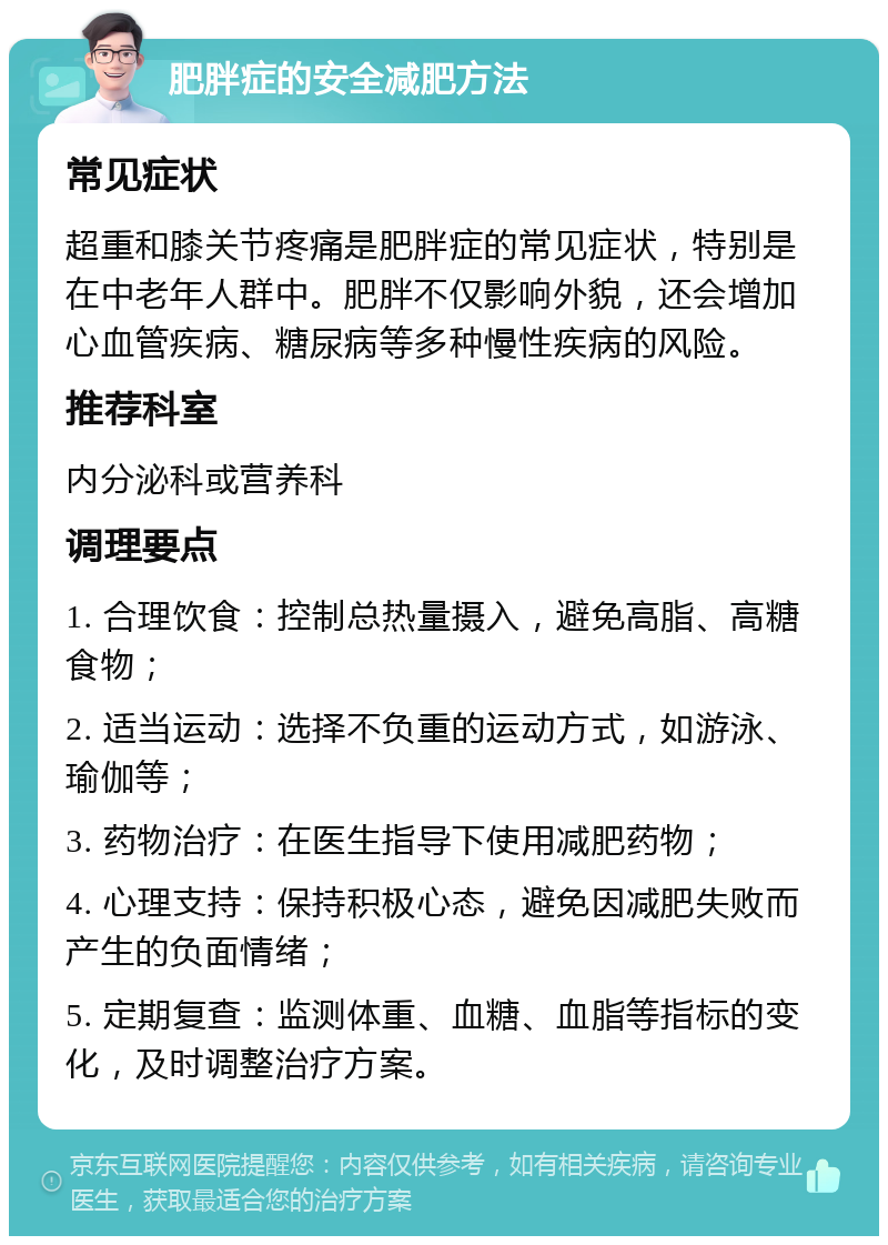 肥胖症的安全减肥方法 常见症状 超重和膝关节疼痛是肥胖症的常见症状，特别是在中老年人群中。肥胖不仅影响外貌，还会增加心血管疾病、糖尿病等多种慢性疾病的风险。 推荐科室 内分泌科或营养科 调理要点 1. 合理饮食：控制总热量摄入，避免高脂、高糖食物； 2. 适当运动：选择不负重的运动方式，如游泳、瑜伽等； 3. 药物治疗：在医生指导下使用减肥药物； 4. 心理支持：保持积极心态，避免因减肥失败而产生的负面情绪； 5. 定期复查：监测体重、血糖、血脂等指标的变化，及时调整治疗方案。