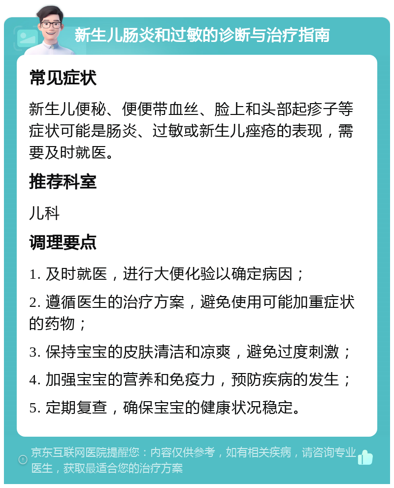 新生儿肠炎和过敏的诊断与治疗指南 常见症状 新生儿便秘、便便带血丝、脸上和头部起疹子等症状可能是肠炎、过敏或新生儿痤疮的表现，需要及时就医。 推荐科室 儿科 调理要点 1. 及时就医，进行大便化验以确定病因； 2. 遵循医生的治疗方案，避免使用可能加重症状的药物； 3. 保持宝宝的皮肤清洁和凉爽，避免过度刺激； 4. 加强宝宝的营养和免疫力，预防疾病的发生； 5. 定期复查，确保宝宝的健康状况稳定。