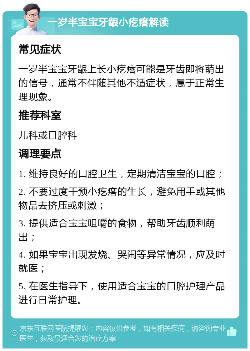 一岁半宝宝牙龈小疙瘩解读 常见症状 一岁半宝宝牙龈上长小疙瘩可能是牙齿即将萌出的信号，通常不伴随其他不适症状，属于正常生理现象。 推荐科室 儿科或口腔科 调理要点 1. 维持良好的口腔卫生，定期清洁宝宝的口腔； 2. 不要过度干预小疙瘩的生长，避免用手或其他物品去挤压或刺激； 3. 提供适合宝宝咀嚼的食物，帮助牙齿顺利萌出； 4. 如果宝宝出现发烧、哭闹等异常情况，应及时就医； 5. 在医生指导下，使用适合宝宝的口腔护理产品进行日常护理。