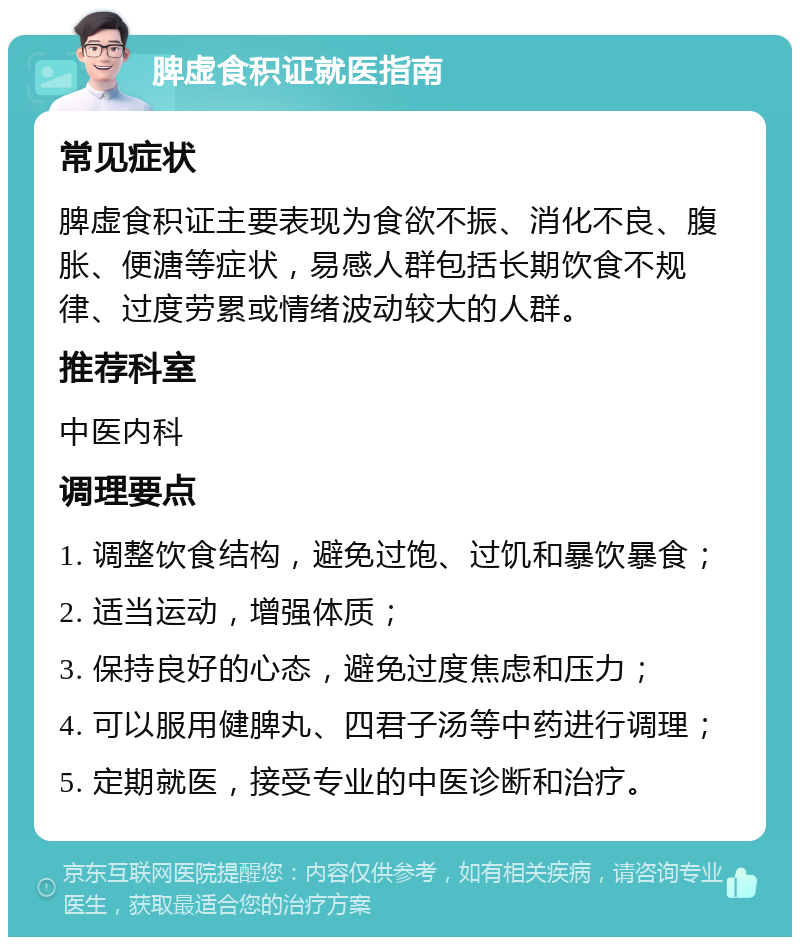 脾虚食积证就医指南 常见症状 脾虚食积证主要表现为食欲不振、消化不良、腹胀、便溏等症状，易感人群包括长期饮食不规律、过度劳累或情绪波动较大的人群。 推荐科室 中医内科 调理要点 1. 调整饮食结构，避免过饱、过饥和暴饮暴食； 2. 适当运动，增强体质； 3. 保持良好的心态，避免过度焦虑和压力； 4. 可以服用健脾丸、四君子汤等中药进行调理； 5. 定期就医，接受专业的中医诊断和治疗。