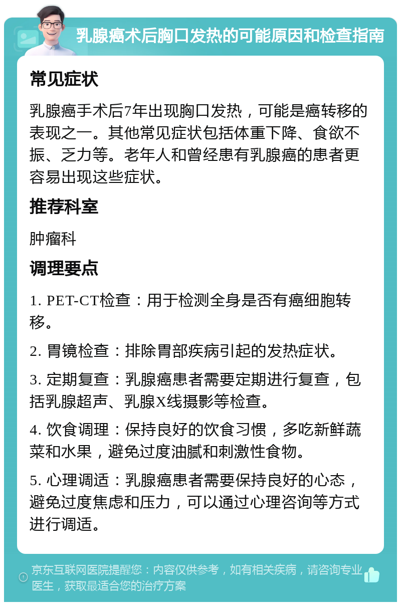 乳腺癌术后胸口发热的可能原因和检查指南 常见症状 乳腺癌手术后7年出现胸口发热，可能是癌转移的表现之一。其他常见症状包括体重下降、食欲不振、乏力等。老年人和曾经患有乳腺癌的患者更容易出现这些症状。 推荐科室 肿瘤科 调理要点 1. PET-CT检查：用于检测全身是否有癌细胞转移。 2. 胃镜检查：排除胃部疾病引起的发热症状。 3. 定期复查：乳腺癌患者需要定期进行复查，包括乳腺超声、乳腺X线摄影等检查。 4. 饮食调理：保持良好的饮食习惯，多吃新鲜蔬菜和水果，避免过度油腻和刺激性食物。 5. 心理调适：乳腺癌患者需要保持良好的心态，避免过度焦虑和压力，可以通过心理咨询等方式进行调适。