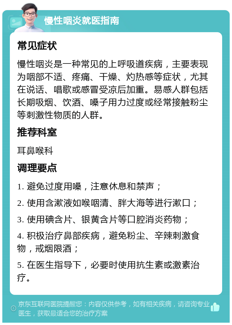 慢性咽炎就医指南 常见症状 慢性咽炎是一种常见的上呼吸道疾病，主要表现为咽部不适、疼痛、干燥、灼热感等症状，尤其在说话、唱歌或感冒受凉后加重。易感人群包括长期吸烟、饮酒、嗓子用力过度或经常接触粉尘等刺激性物质的人群。 推荐科室 耳鼻喉科 调理要点 1. 避免过度用嗓，注意休息和禁声； 2. 使用含漱液如喉咽清、胖大海等进行漱口； 3. 使用碘含片、银黄含片等口腔消炎药物； 4. 积极治疗鼻部疾病，避免粉尘、辛辣刺激食物，戒烟限酒； 5. 在医生指导下，必要时使用抗生素或激素治疗。