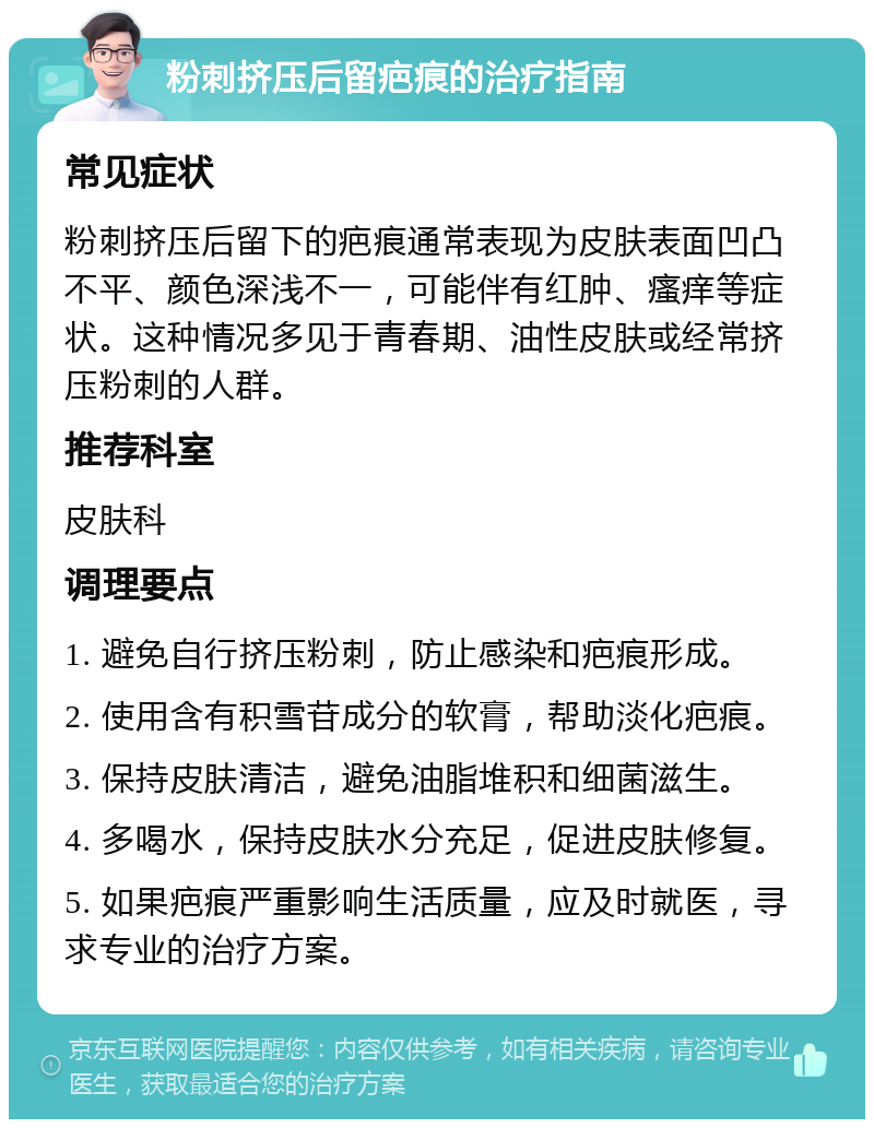 粉刺挤压后留疤痕的治疗指南 常见症状 粉刺挤压后留下的疤痕通常表现为皮肤表面凹凸不平、颜色深浅不一，可能伴有红肿、瘙痒等症状。这种情况多见于青春期、油性皮肤或经常挤压粉刺的人群。 推荐科室 皮肤科 调理要点 1. 避免自行挤压粉刺，防止感染和疤痕形成。 2. 使用含有积雪苷成分的软膏，帮助淡化疤痕。 3. 保持皮肤清洁，避免油脂堆积和细菌滋生。 4. 多喝水，保持皮肤水分充足，促进皮肤修复。 5. 如果疤痕严重影响生活质量，应及时就医，寻求专业的治疗方案。