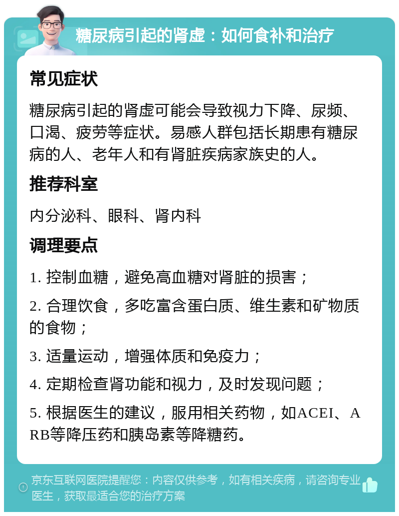 糖尿病引起的肾虚：如何食补和治疗 常见症状 糖尿病引起的肾虚可能会导致视力下降、尿频、口渴、疲劳等症状。易感人群包括长期患有糖尿病的人、老年人和有肾脏疾病家族史的人。 推荐科室 内分泌科、眼科、肾内科 调理要点 1. 控制血糖，避免高血糖对肾脏的损害； 2. 合理饮食，多吃富含蛋白质、维生素和矿物质的食物； 3. 适量运动，增强体质和免疫力； 4. 定期检查肾功能和视力，及时发现问题； 5. 根据医生的建议，服用相关药物，如ACEI、ARB等降压药和胰岛素等降糖药。