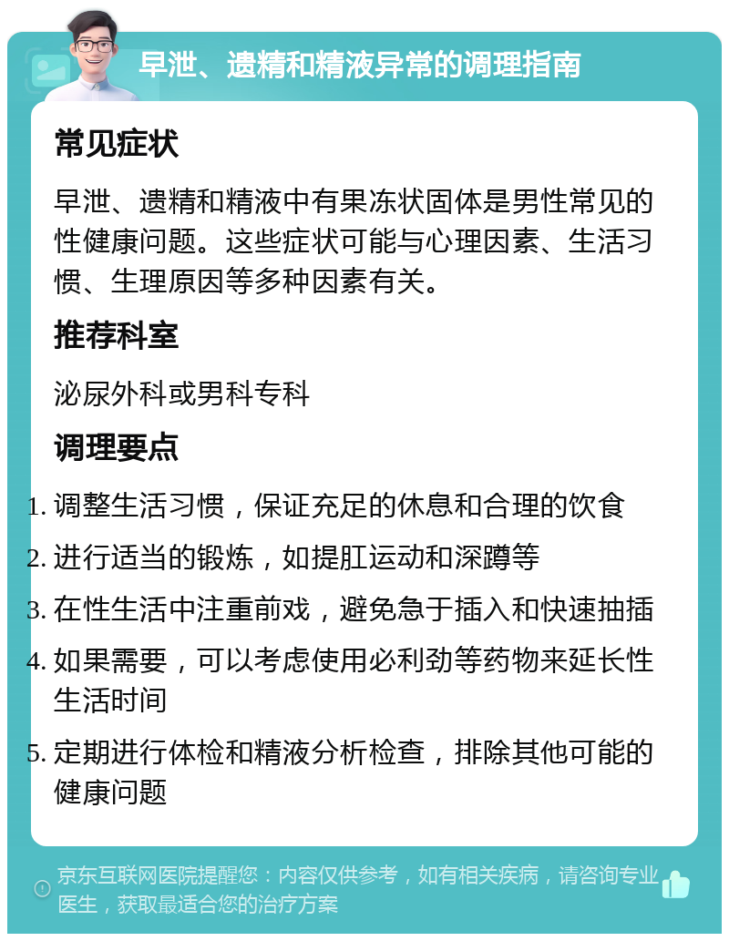 早泄、遗精和精液异常的调理指南 常见症状 早泄、遗精和精液中有果冻状固体是男性常见的性健康问题。这些症状可能与心理因素、生活习惯、生理原因等多种因素有关。 推荐科室 泌尿外科或男科专科 调理要点 调整生活习惯，保证充足的休息和合理的饮食 进行适当的锻炼，如提肛运动和深蹲等 在性生活中注重前戏，避免急于插入和快速抽插 如果需要，可以考虑使用必利劲等药物来延长性生活时间 定期进行体检和精液分析检查，排除其他可能的健康问题