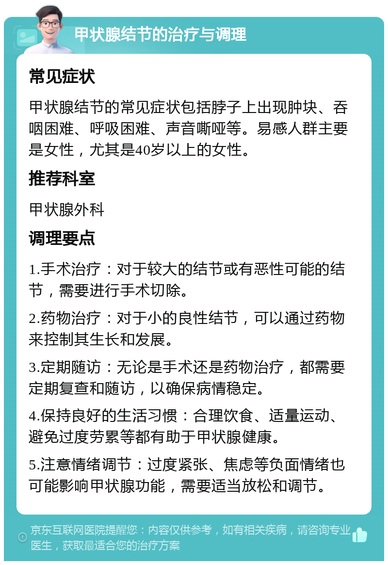 甲状腺结节的治疗与调理 常见症状 甲状腺结节的常见症状包括脖子上出现肿块、吞咽困难、呼吸困难、声音嘶哑等。易感人群主要是女性，尤其是40岁以上的女性。 推荐科室 甲状腺外科 调理要点 1.手术治疗：对于较大的结节或有恶性可能的结节，需要进行手术切除。 2.药物治疗：对于小的良性结节，可以通过药物来控制其生长和发展。 3.定期随访：无论是手术还是药物治疗，都需要定期复查和随访，以确保病情稳定。 4.保持良好的生活习惯：合理饮食、适量运动、避免过度劳累等都有助于甲状腺健康。 5.注意情绪调节：过度紧张、焦虑等负面情绪也可能影响甲状腺功能，需要适当放松和调节。