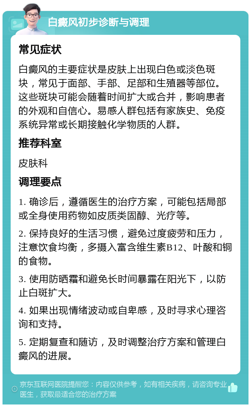 白癜风初步诊断与调理 常见症状 白癜风的主要症状是皮肤上出现白色或淡色斑块，常见于面部、手部、足部和生殖器等部位。这些斑块可能会随着时间扩大或合并，影响患者的外观和自信心。易感人群包括有家族史、免疫系统异常或长期接触化学物质的人群。 推荐科室 皮肤科 调理要点 1. 确诊后，遵循医生的治疗方案，可能包括局部或全身使用药物如皮质类固醇、光疗等。 2. 保持良好的生活习惯，避免过度疲劳和压力，注意饮食均衡，多摄入富含维生素B12、叶酸和铜的食物。 3. 使用防晒霜和避免长时间暴露在阳光下，以防止白斑扩大。 4. 如果出现情绪波动或自卑感，及时寻求心理咨询和支持。 5. 定期复查和随访，及时调整治疗方案和管理白癜风的进展。