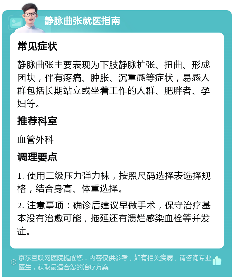 静脉曲张就医指南 常见症状 静脉曲张主要表现为下肢静脉扩张、扭曲、形成团块，伴有疼痛、肿胀、沉重感等症状，易感人群包括长期站立或坐着工作的人群、肥胖者、孕妇等。 推荐科室 血管外科 调理要点 1. 使用二级压力弹力袜，按照尺码选择表选择规格，结合身高、体重选择。 2. 注意事项：确诊后建议早做手术，保守治疗基本没有治愈可能，拖延还有溃烂感染血栓等并发症。