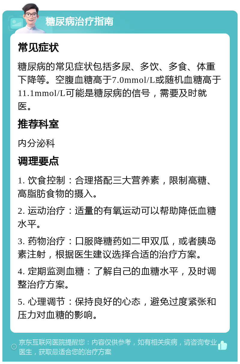 糖尿病治疗指南 常见症状 糖尿病的常见症状包括多尿、多饮、多食、体重下降等。空腹血糖高于7.0mmol/L或随机血糖高于11.1mmol/L可能是糖尿病的信号，需要及时就医。 推荐科室 内分泌科 调理要点 1. 饮食控制：合理搭配三大营养素，限制高糖、高脂肪食物的摄入。 2. 运动治疗：适量的有氧运动可以帮助降低血糖水平。 3. 药物治疗：口服降糖药如二甲双瓜，或者胰岛素注射，根据医生建议选择合适的治疗方案。 4. 定期监测血糖：了解自己的血糖水平，及时调整治疗方案。 5. 心理调节：保持良好的心态，避免过度紧张和压力对血糖的影响。