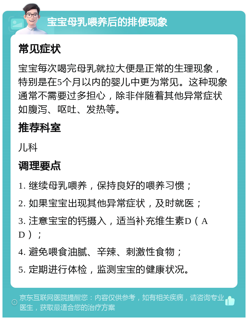 宝宝母乳喂养后的排便现象 常见症状 宝宝每次喝完母乳就拉大便是正常的生理现象，特别是在5个月以内的婴儿中更为常见。这种现象通常不需要过多担心，除非伴随着其他异常症状如腹泻、呕吐、发热等。 推荐科室 儿科 调理要点 1. 继续母乳喂养，保持良好的喂养习惯； 2. 如果宝宝出现其他异常症状，及时就医； 3. 注意宝宝的钙摄入，适当补充维生素D（AD）； 4. 避免喂食油腻、辛辣、刺激性食物； 5. 定期进行体检，监测宝宝的健康状况。