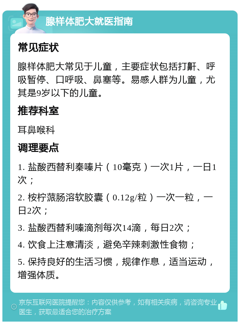 腺样体肥大就医指南 常见症状 腺样体肥大常见于儿童，主要症状包括打鼾、呼吸暂停、口呼吸、鼻塞等。易感人群为儿童，尤其是9岁以下的儿童。 推荐科室 耳鼻喉科 调理要点 1. 盐酸西替利秦嗪片（10毫克）一次1片，一日1次； 2. 桉柠蒎肠溶软胶囊（0.12g/粒）一次一粒，一日2次； 3. 盐酸西替利嗪滴剂每次14滴，每日2次； 4. 饮食上注意清淡，避免辛辣刺激性食物； 5. 保持良好的生活习惯，规律作息，适当运动，增强体质。