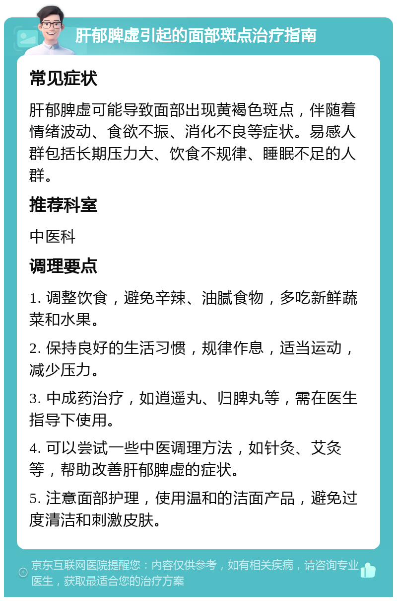 肝郁脾虚引起的面部斑点治疗指南 常见症状 肝郁脾虚可能导致面部出现黄褐色斑点，伴随着情绪波动、食欲不振、消化不良等症状。易感人群包括长期压力大、饮食不规律、睡眠不足的人群。 推荐科室 中医科 调理要点 1. 调整饮食，避免辛辣、油腻食物，多吃新鲜蔬菜和水果。 2. 保持良好的生活习惯，规律作息，适当运动，减少压力。 3. 中成药治疗，如逍遥丸、归脾丸等，需在医生指导下使用。 4. 可以尝试一些中医调理方法，如针灸、艾灸等，帮助改善肝郁脾虚的症状。 5. 注意面部护理，使用温和的洁面产品，避免过度清洁和刺激皮肤。