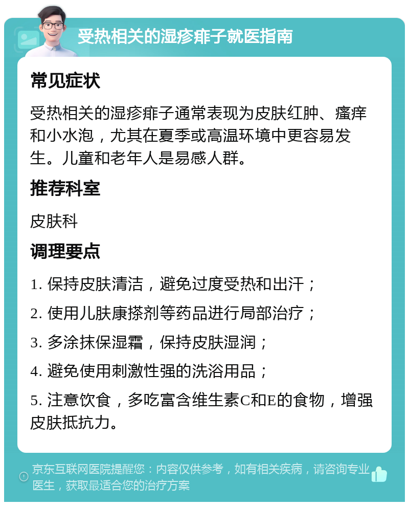 受热相关的湿疹痱子就医指南 常见症状 受热相关的湿疹痱子通常表现为皮肤红肿、瘙痒和小水泡，尤其在夏季或高温环境中更容易发生。儿童和老年人是易感人群。 推荐科室 皮肤科 调理要点 1. 保持皮肤清洁，避免过度受热和出汗； 2. 使用儿肤康搽剂等药品进行局部治疗； 3. 多涂抹保湿霜，保持皮肤湿润； 4. 避免使用刺激性强的洗浴用品； 5. 注意饮食，多吃富含维生素C和E的食物，增强皮肤抵抗力。