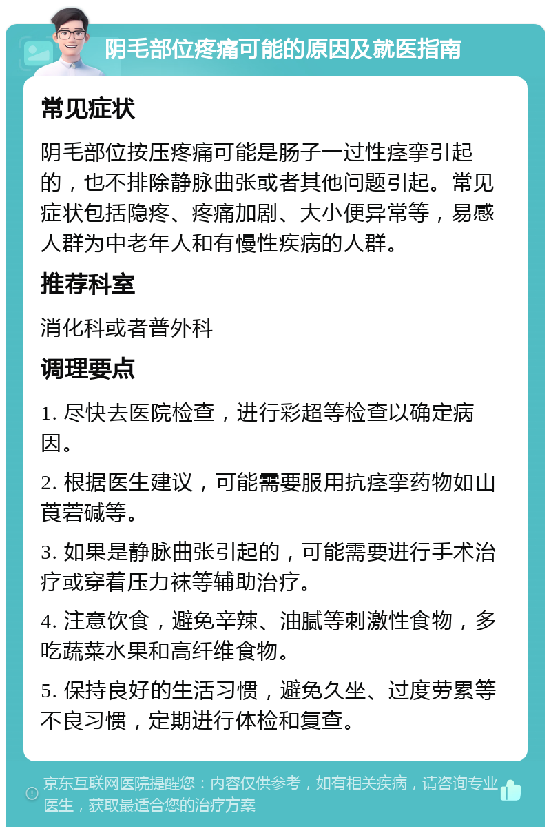 阴毛部位疼痛可能的原因及就医指南 常见症状 阴毛部位按压疼痛可能是肠子一过性痉挛引起的，也不排除静脉曲张或者其他问题引起。常见症状包括隐疼、疼痛加剧、大小便异常等，易感人群为中老年人和有慢性疾病的人群。 推荐科室 消化科或者普外科 调理要点 1. 尽快去医院检查，进行彩超等检查以确定病因。 2. 根据医生建议，可能需要服用抗痉挛药物如山莨菪碱等。 3. 如果是静脉曲张引起的，可能需要进行手术治疗或穿着压力袜等辅助治疗。 4. 注意饮食，避免辛辣、油腻等刺激性食物，多吃蔬菜水果和高纤维食物。 5. 保持良好的生活习惯，避免久坐、过度劳累等不良习惯，定期进行体检和复查。