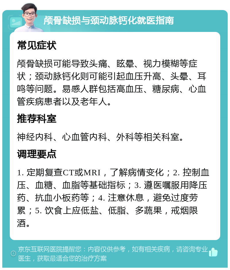 颅骨缺损与颈动脉钙化就医指南 常见症状 颅骨缺损可能导致头痛、眩晕、视力模糊等症状；颈动脉钙化则可能引起血压升高、头晕、耳鸣等问题。易感人群包括高血压、糖尿病、心血管疾病患者以及老年人。 推荐科室 神经内科、心血管内科、外科等相关科室。 调理要点 1. 定期复查CT或MRI，了解病情变化；2. 控制血压、血糖、血脂等基础指标；3. 遵医嘱服用降压药、抗血小板药等；4. 注意休息，避免过度劳累；5. 饮食上应低盐、低脂、多蔬果，戒烟限酒。