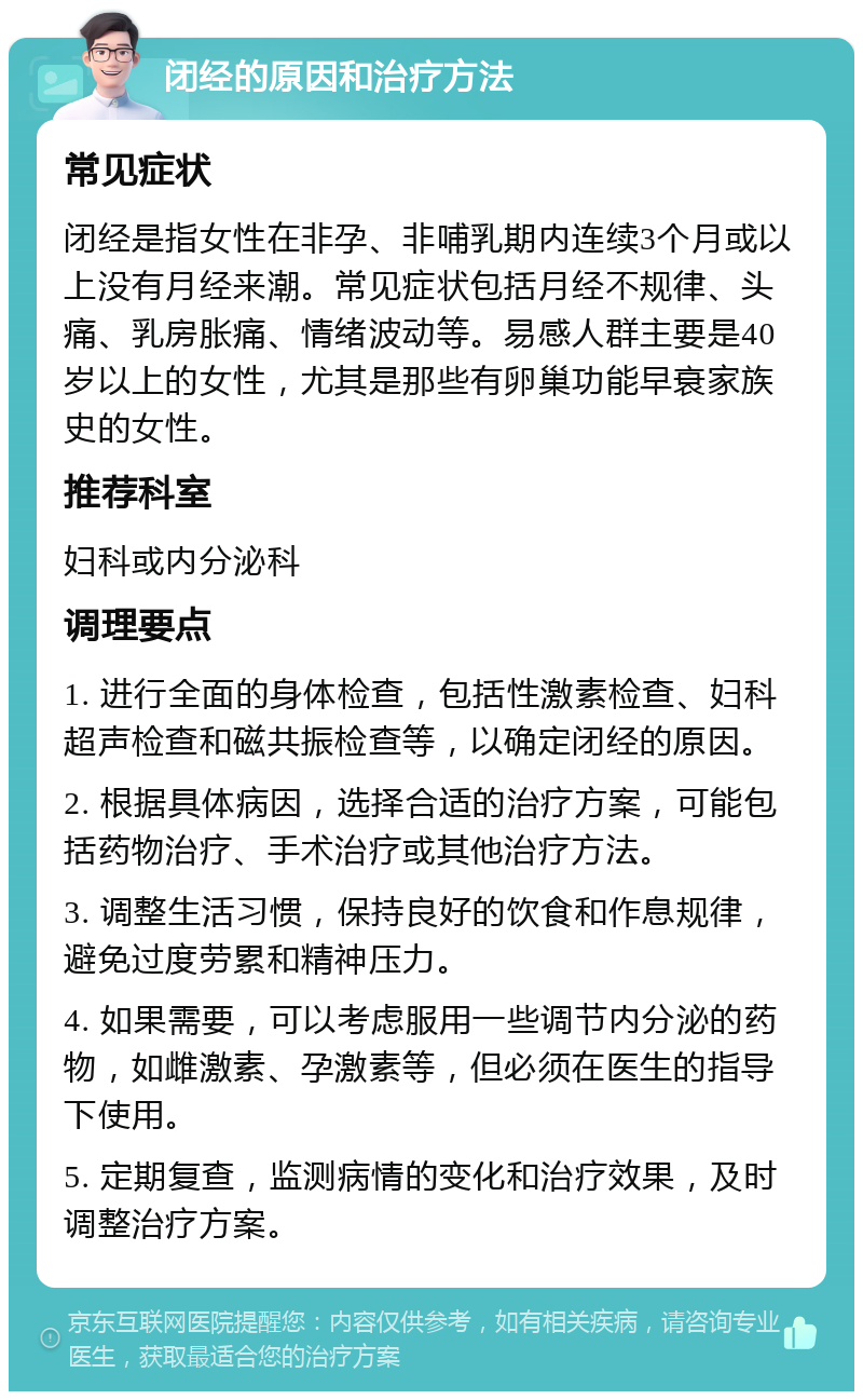 闭经的原因和治疗方法 常见症状 闭经是指女性在非孕、非哺乳期内连续3个月或以上没有月经来潮。常见症状包括月经不规律、头痛、乳房胀痛、情绪波动等。易感人群主要是40岁以上的女性，尤其是那些有卵巢功能早衰家族史的女性。 推荐科室 妇科或内分泌科 调理要点 1. 进行全面的身体检查，包括性激素检查、妇科超声检查和磁共振检查等，以确定闭经的原因。 2. 根据具体病因，选择合适的治疗方案，可能包括药物治疗、手术治疗或其他治疗方法。 3. 调整生活习惯，保持良好的饮食和作息规律，避免过度劳累和精神压力。 4. 如果需要，可以考虑服用一些调节内分泌的药物，如雌激素、孕激素等，但必须在医生的指导下使用。 5. 定期复查，监测病情的变化和治疗效果，及时调整治疗方案。