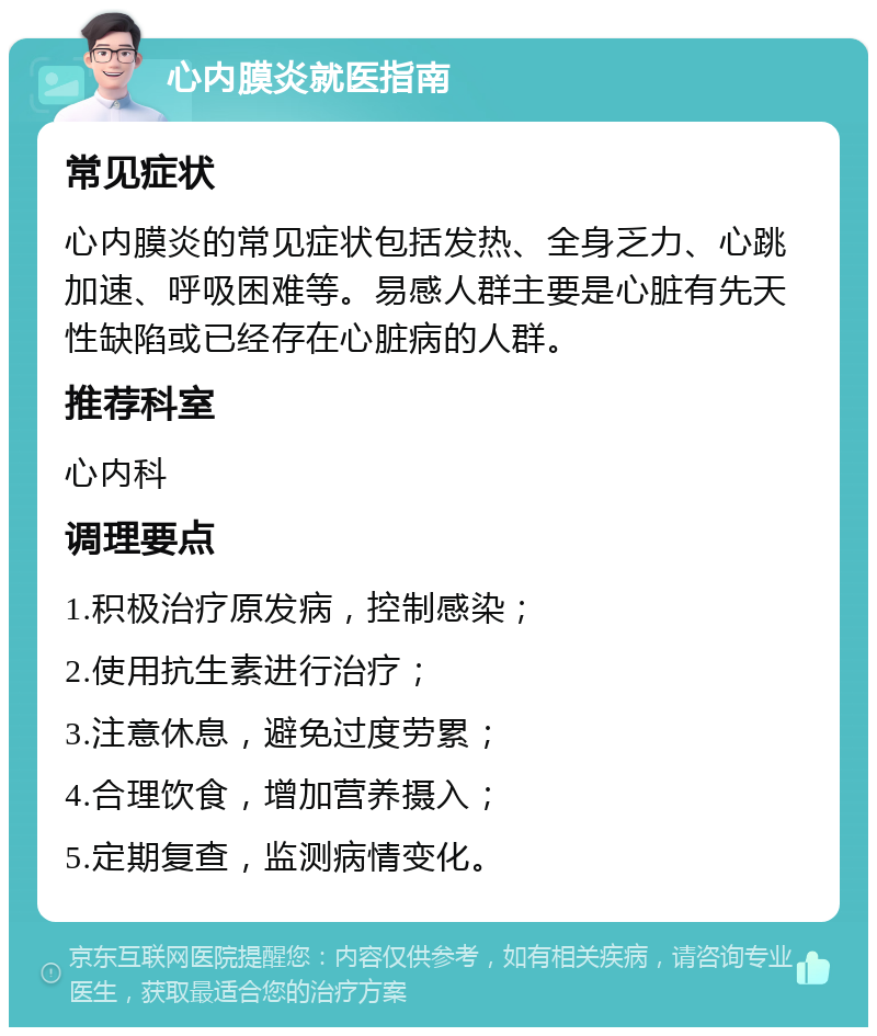 心内膜炎就医指南 常见症状 心内膜炎的常见症状包括发热、全身乏力、心跳加速、呼吸困难等。易感人群主要是心脏有先天性缺陷或已经存在心脏病的人群。 推荐科室 心内科 调理要点 1.积极治疗原发病，控制感染； 2.使用抗生素进行治疗； 3.注意休息，避免过度劳累； 4.合理饮食，增加营养摄入； 5.定期复查，监测病情变化。