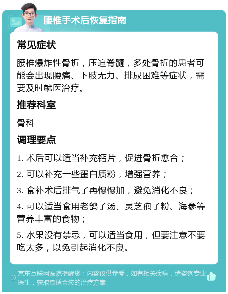 腰椎手术后恢复指南 常见症状 腰椎爆炸性骨折，压迫脊髓，多处骨折的患者可能会出现腰痛、下肢无力、排尿困难等症状，需要及时就医治疗。 推荐科室 骨科 调理要点 1. 术后可以适当补充钙片，促进骨折愈合； 2. 可以补充一些蛋白质粉，增强营养； 3. 食补术后排气了再慢慢加，避免消化不良； 4. 可以适当食用老鸽子汤、灵芝孢子粉、海参等营养丰富的食物； 5. 水果没有禁忌，可以适当食用，但要注意不要吃太多，以免引起消化不良。