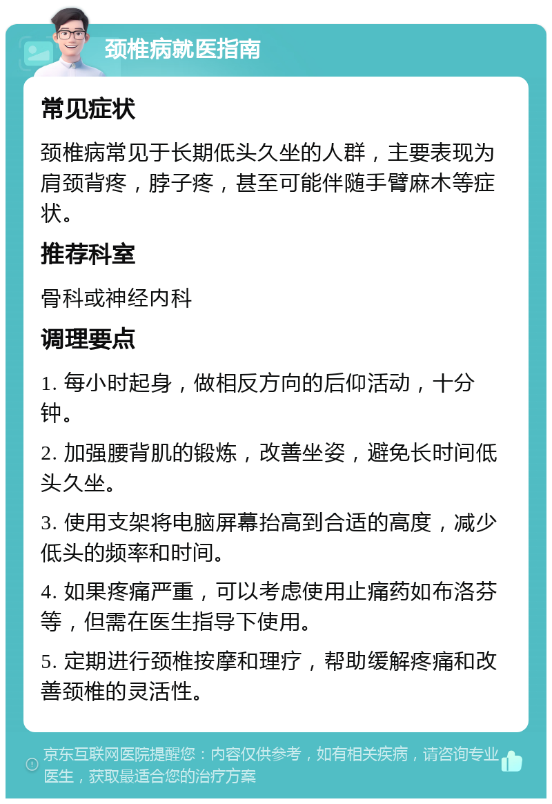 颈椎病就医指南 常见症状 颈椎病常见于长期低头久坐的人群，主要表现为肩颈背疼，脖子疼，甚至可能伴随手臂麻木等症状。 推荐科室 骨科或神经内科 调理要点 1. 每小时起身，做相反方向的后仰活动，十分钟。 2. 加强腰背肌的锻炼，改善坐姿，避免长时间低头久坐。 3. 使用支架将电脑屏幕抬高到合适的高度，减少低头的频率和时间。 4. 如果疼痛严重，可以考虑使用止痛药如布洛芬等，但需在医生指导下使用。 5. 定期进行颈椎按摩和理疗，帮助缓解疼痛和改善颈椎的灵活性。