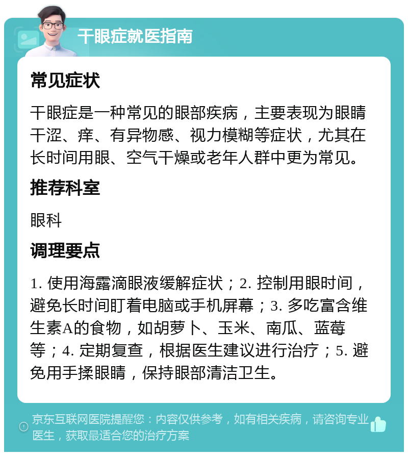 干眼症就医指南 常见症状 干眼症是一种常见的眼部疾病，主要表现为眼睛干涩、痒、有异物感、视力模糊等症状，尤其在长时间用眼、空气干燥或老年人群中更为常见。 推荐科室 眼科 调理要点 1. 使用海露滴眼液缓解症状；2. 控制用眼时间，避免长时间盯着电脑或手机屏幕；3. 多吃富含维生素A的食物，如胡萝卜、玉米、南瓜、蓝莓等；4. 定期复查，根据医生建议进行治疗；5. 避免用手揉眼睛，保持眼部清洁卫生。