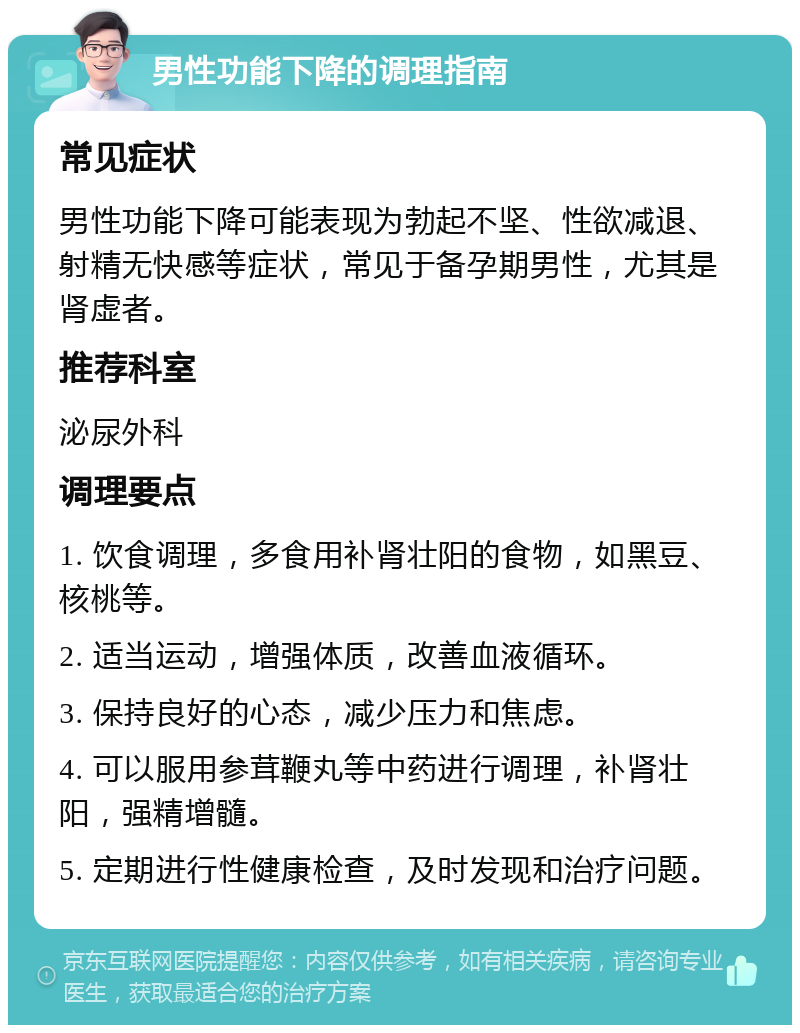 男性功能下降的调理指南 常见症状 男性功能下降可能表现为勃起不坚、性欲减退、射精无快感等症状，常见于备孕期男性，尤其是肾虚者。 推荐科室 泌尿外科 调理要点 1. 饮食调理，多食用补肾壮阳的食物，如黑豆、核桃等。 2. 适当运动，增强体质，改善血液循环。 3. 保持良好的心态，减少压力和焦虑。 4. 可以服用参茸鞭丸等中药进行调理，补肾壮阳，强精增髓。 5. 定期进行性健康检查，及时发现和治疗问题。