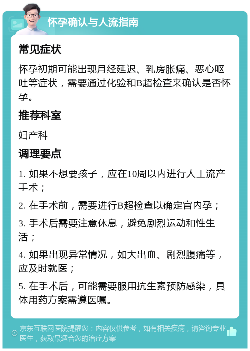 怀孕确认与人流指南 常见症状 怀孕初期可能出现月经延迟、乳房胀痛、恶心呕吐等症状，需要通过化验和B超检查来确认是否怀孕。 推荐科室 妇产科 调理要点 1. 如果不想要孩子，应在10周以内进行人工流产手术； 2. 在手术前，需要进行B超检查以确定宫内孕； 3. 手术后需要注意休息，避免剧烈运动和性生活； 4. 如果出现异常情况，如大出血、剧烈腹痛等，应及时就医； 5. 在手术后，可能需要服用抗生素预防感染，具体用药方案需遵医嘱。