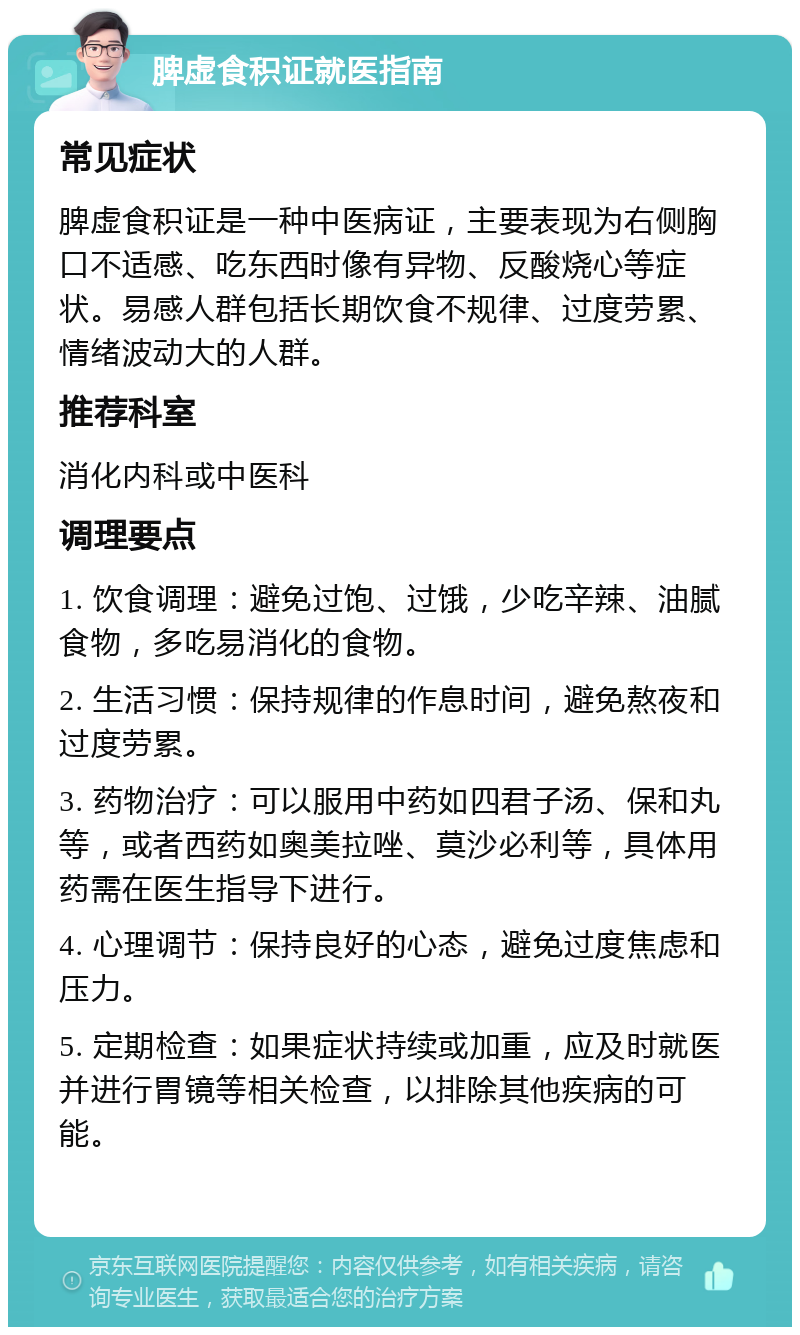 脾虚食积证就医指南 常见症状 脾虚食积证是一种中医病证，主要表现为右侧胸口不适感、吃东西时像有异物、反酸烧心等症状。易感人群包括长期饮食不规律、过度劳累、情绪波动大的人群。 推荐科室 消化内科或中医科 调理要点 1. 饮食调理：避免过饱、过饿，少吃辛辣、油腻食物，多吃易消化的食物。 2. 生活习惯：保持规律的作息时间，避免熬夜和过度劳累。 3. 药物治疗：可以服用中药如四君子汤、保和丸等，或者西药如奥美拉唑、莫沙必利等，具体用药需在医生指导下进行。 4. 心理调节：保持良好的心态，避免过度焦虑和压力。 5. 定期检查：如果症状持续或加重，应及时就医并进行胃镜等相关检查，以排除其他疾病的可能。