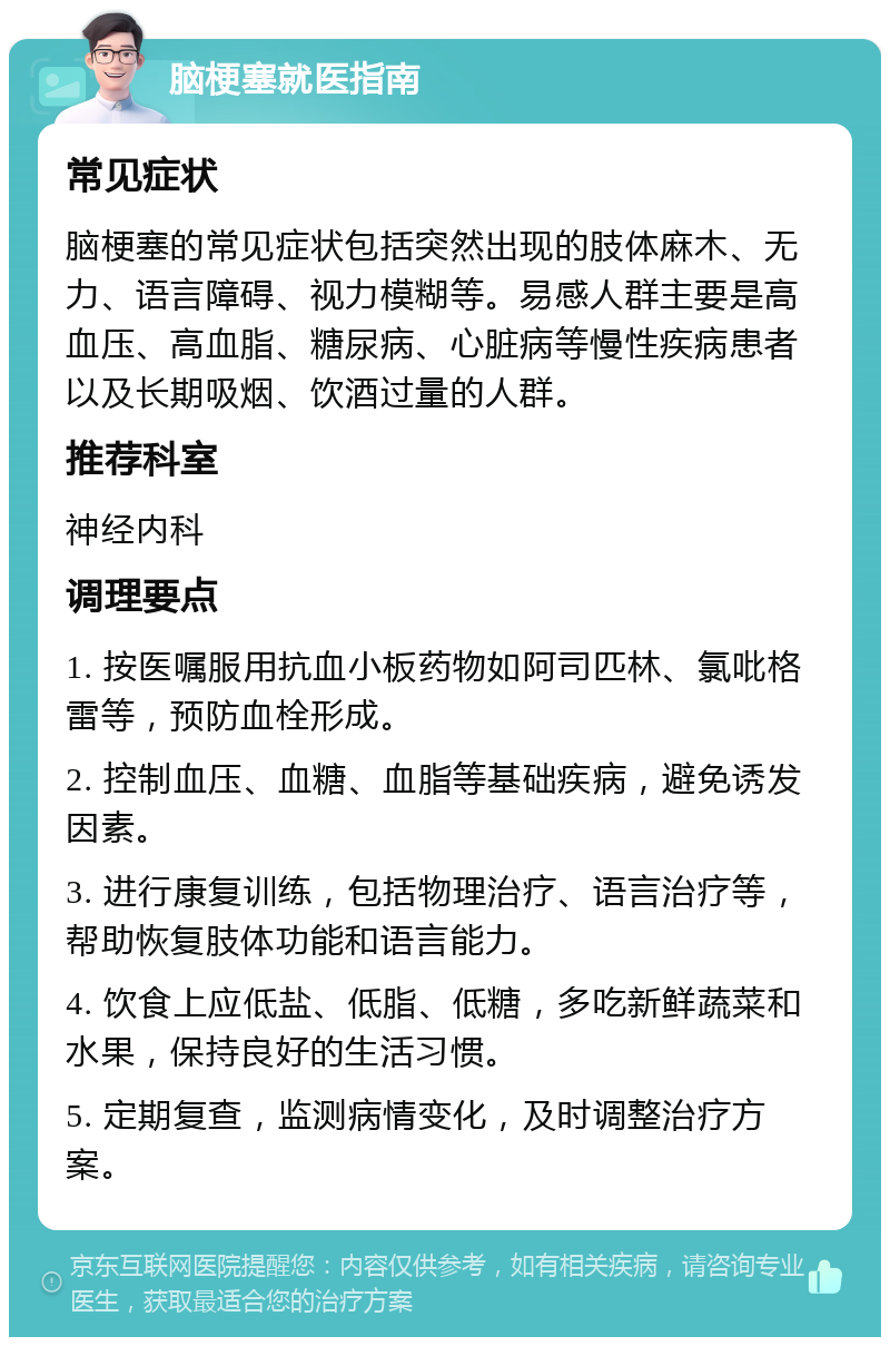 脑梗塞就医指南 常见症状 脑梗塞的常见症状包括突然出现的肢体麻木、无力、语言障碍、视力模糊等。易感人群主要是高血压、高血脂、糖尿病、心脏病等慢性疾病患者以及长期吸烟、饮酒过量的人群。 推荐科室 神经内科 调理要点 1. 按医嘱服用抗血小板药物如阿司匹林、氯吡格雷等，预防血栓形成。 2. 控制血压、血糖、血脂等基础疾病，避免诱发因素。 3. 进行康复训练，包括物理治疗、语言治疗等，帮助恢复肢体功能和语言能力。 4. 饮食上应低盐、低脂、低糖，多吃新鲜蔬菜和水果，保持良好的生活习惯。 5. 定期复查，监测病情变化，及时调整治疗方案。