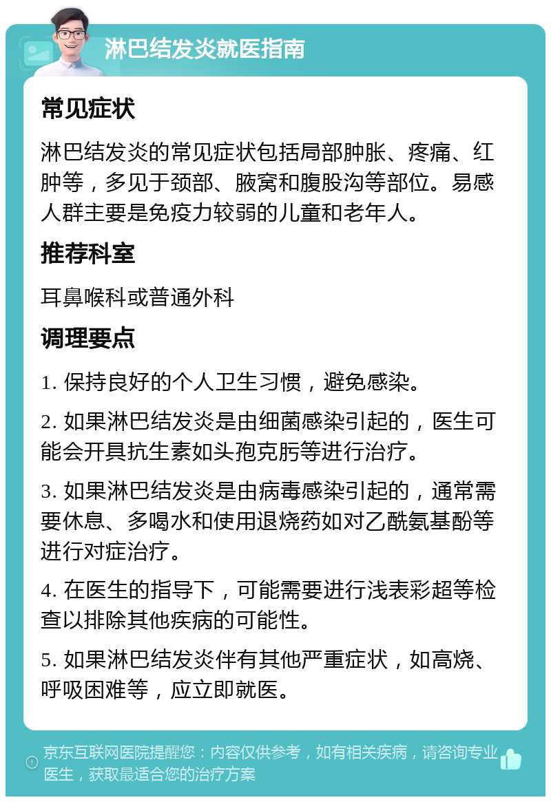 淋巴结发炎就医指南 常见症状 淋巴结发炎的常见症状包括局部肿胀、疼痛、红肿等，多见于颈部、腋窝和腹股沟等部位。易感人群主要是免疫力较弱的儿童和老年人。 推荐科室 耳鼻喉科或普通外科 调理要点 1. 保持良好的个人卫生习惯，避免感染。 2. 如果淋巴结发炎是由细菌感染引起的，医生可能会开具抗生素如头孢克肟等进行治疗。 3. 如果淋巴结发炎是由病毒感染引起的，通常需要休息、多喝水和使用退烧药如对乙酰氨基酚等进行对症治疗。 4. 在医生的指导下，可能需要进行浅表彩超等检查以排除其他疾病的可能性。 5. 如果淋巴结发炎伴有其他严重症状，如高烧、呼吸困难等，应立即就医。