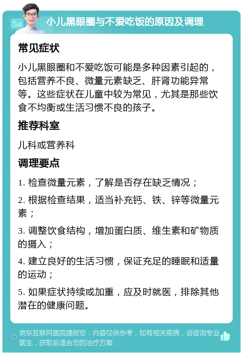 小儿黑眼圈与不爱吃饭的原因及调理 常见症状 小儿黑眼圈和不爱吃饭可能是多种因素引起的，包括营养不良、微量元素缺乏、肝肾功能异常等。这些症状在儿童中较为常见，尤其是那些饮食不均衡或生活习惯不良的孩子。 推荐科室 儿科或营养科 调理要点 1. 检查微量元素，了解是否存在缺乏情况； 2. 根据检查结果，适当补充钙、铁、锌等微量元素； 3. 调整饮食结构，增加蛋白质、维生素和矿物质的摄入； 4. 建立良好的生活习惯，保证充足的睡眠和适量的运动； 5. 如果症状持续或加重，应及时就医，排除其他潜在的健康问题。