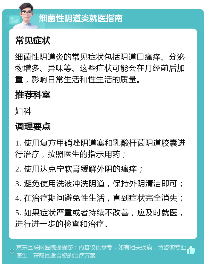 细菌性阴道炎就医指南 常见症状 细菌性阴道炎的常见症状包括阴道口瘙痒、分泌物增多、异味等。这些症状可能会在月经前后加重，影响日常生活和性生活的质量。 推荐科室 妇科 调理要点 1. 使用复方甲硝唑阴道塞和乳酸杆菌阴道胶囊进行治疗，按照医生的指示用药； 2. 使用达克宁软膏缓解外阴的瘙痒； 3. 避免使用洗液冲洗阴道，保持外阴清洁即可； 4. 在治疗期间避免性生活，直到症状完全消失； 5. 如果症状严重或者持续不改善，应及时就医，进行进一步的检查和治疗。