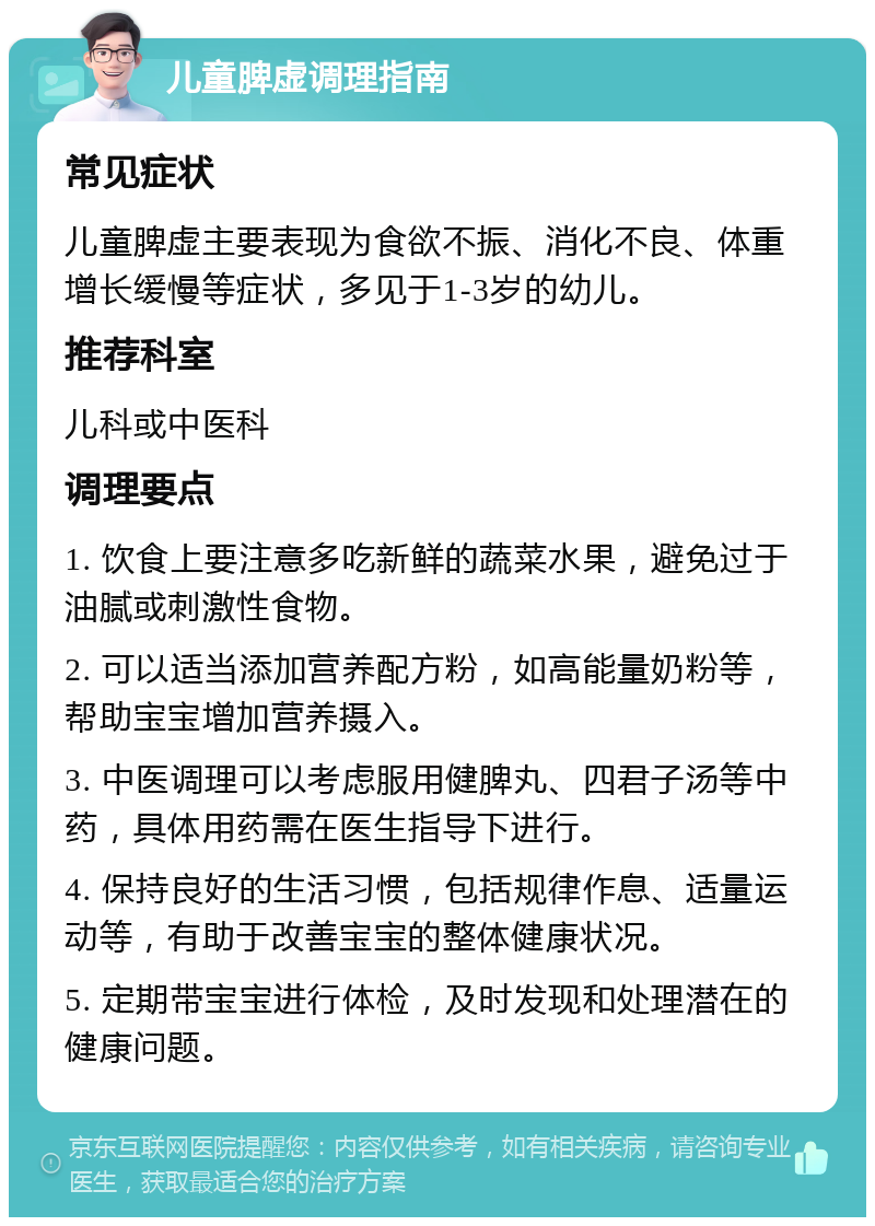 儿童脾虚调理指南 常见症状 儿童脾虚主要表现为食欲不振、消化不良、体重增长缓慢等症状，多见于1-3岁的幼儿。 推荐科室 儿科或中医科 调理要点 1. 饮食上要注意多吃新鲜的蔬菜水果，避免过于油腻或刺激性食物。 2. 可以适当添加营养配方粉，如高能量奶粉等，帮助宝宝增加营养摄入。 3. 中医调理可以考虑服用健脾丸、四君子汤等中药，具体用药需在医生指导下进行。 4. 保持良好的生活习惯，包括规律作息、适量运动等，有助于改善宝宝的整体健康状况。 5. 定期带宝宝进行体检，及时发现和处理潜在的健康问题。