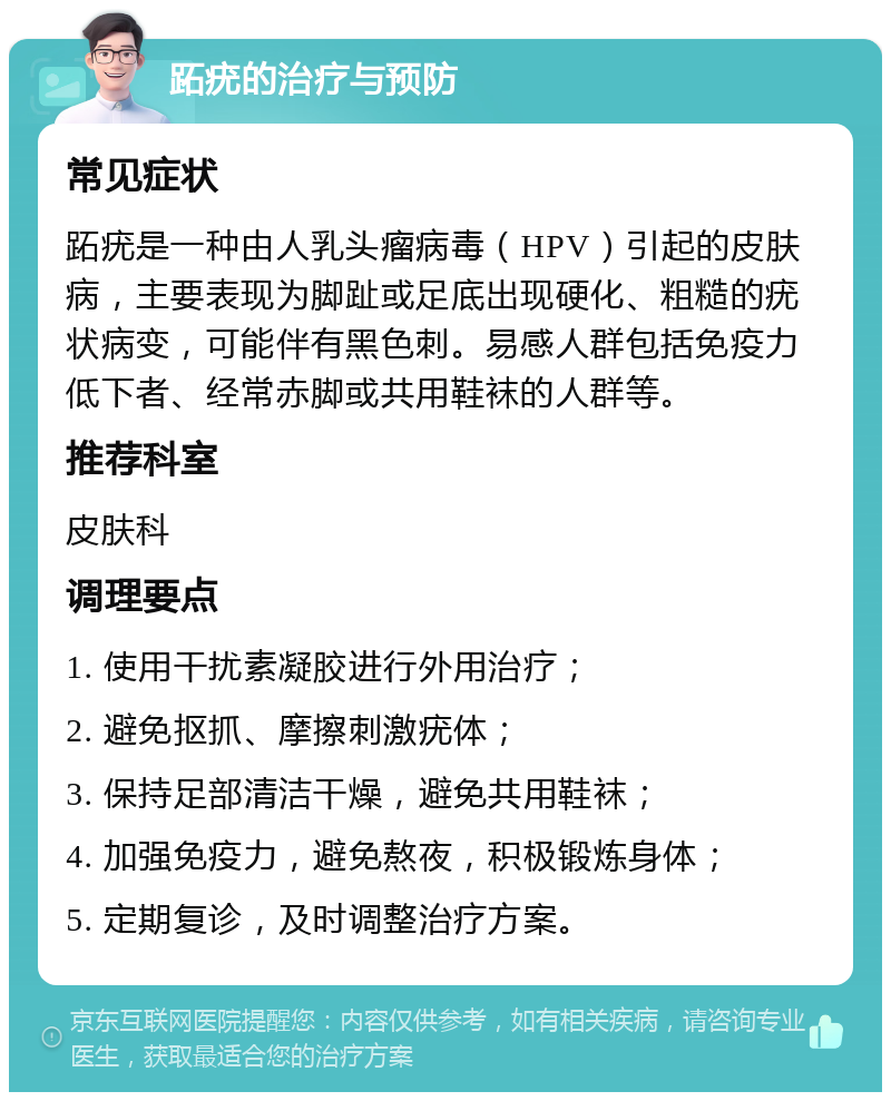 跖疣的治疗与预防 常见症状 跖疣是一种由人乳头瘤病毒（HPV）引起的皮肤病，主要表现为脚趾或足底出现硬化、粗糙的疣状病变，可能伴有黑色刺。易感人群包括免疫力低下者、经常赤脚或共用鞋袜的人群等。 推荐科室 皮肤科 调理要点 1. 使用干扰素凝胶进行外用治疗； 2. 避免抠抓、摩擦刺激疣体； 3. 保持足部清洁干燥，避免共用鞋袜； 4. 加强免疫力，避免熬夜，积极锻炼身体； 5. 定期复诊，及时调整治疗方案。