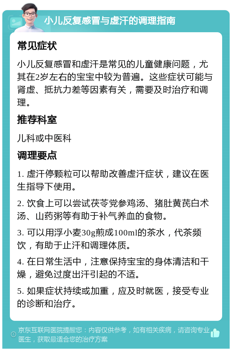 小儿反复感冒与虚汗的调理指南 常见症状 小儿反复感冒和虚汗是常见的儿童健康问题，尤其在2岁左右的宝宝中较为普遍。这些症状可能与肾虚、抵抗力差等因素有关，需要及时治疗和调理。 推荐科室 儿科或中医科 调理要点 1. 虚汗停颗粒可以帮助改善虚汗症状，建议在医生指导下使用。 2. 饮食上可以尝试茯苓党参鸡汤、猪肚黄芪白术汤、山药粥等有助于补气养血的食物。 3. 可以用浮小麦30g煎成100ml的茶水，代茶频饮，有助于止汗和调理体质。 4. 在日常生活中，注意保持宝宝的身体清洁和干燥，避免过度出汗引起的不适。 5. 如果症状持续或加重，应及时就医，接受专业的诊断和治疗。