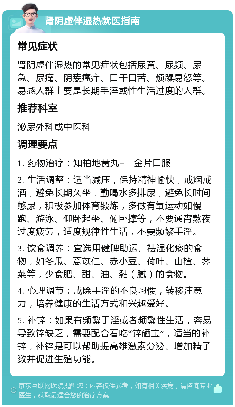 肾阴虚伴湿热就医指南 常见症状 肾阴虚伴湿热的常见症状包括尿黄、尿频、尿急、尿痛、阴囊瘙痒、口干口苦、烦躁易怒等。易感人群主要是长期手淫或性生活过度的人群。 推荐科室 泌尿外科或中医科 调理要点 1. 药物治疗：知柏地黄丸+三金片口服 2. 生活调整：适当减压，保持精神愉快，戒烟戒酒，避免长期久坐，勤喝水多排尿，避免长时间憋尿，积极参加体育锻炼，多做有氧运动如慢跑、游泳、仰卧起坐、俯卧撑等，不要通宵熬夜过度疲劳，适度规律性生活，不要频繁手淫。 3. 饮食调养：宜选用健脾助运、祛湿化痰的食物，如冬瓜、薏苡仁、赤小豆、荷叶、山楂、荠菜等，少食肥、甜、油、黏（腻）的食物。 4. 心理调节：戒除手淫的不良习惯，转移注意力，培养健康的生活方式和兴趣爱好。 5. 补锌：如果有频繁手淫或者频繁性生活，容易导致锌缺乏，需要配合着吃“锌硒宝”，适当的补锌，补锌是可以帮助提高雄激素分泌、增加精子数并促进生殖功能。