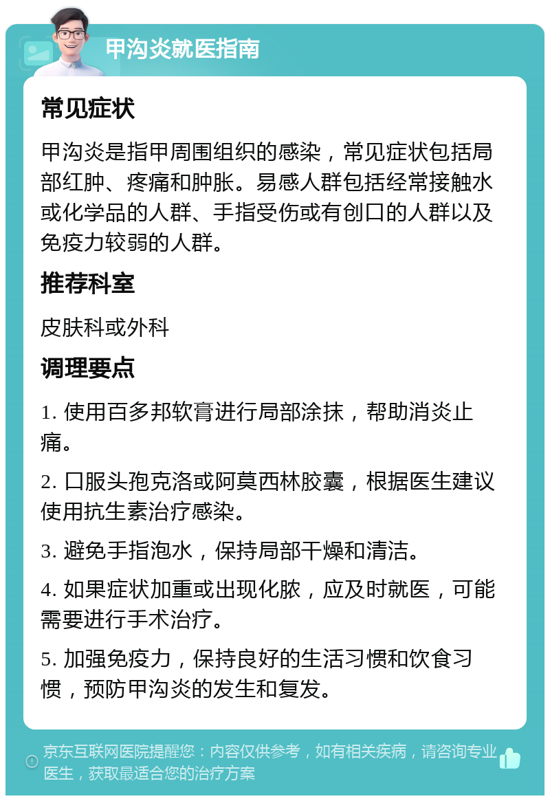 甲沟炎就医指南 常见症状 甲沟炎是指甲周围组织的感染，常见症状包括局部红肿、疼痛和肿胀。易感人群包括经常接触水或化学品的人群、手指受伤或有创口的人群以及免疫力较弱的人群。 推荐科室 皮肤科或外科 调理要点 1. 使用百多邦软膏进行局部涂抹，帮助消炎止痛。 2. 口服头孢克洛或阿莫西林胶囊，根据医生建议使用抗生素治疗感染。 3. 避免手指泡水，保持局部干燥和清洁。 4. 如果症状加重或出现化脓，应及时就医，可能需要进行手术治疗。 5. 加强免疫力，保持良好的生活习惯和饮食习惯，预防甲沟炎的发生和复发。