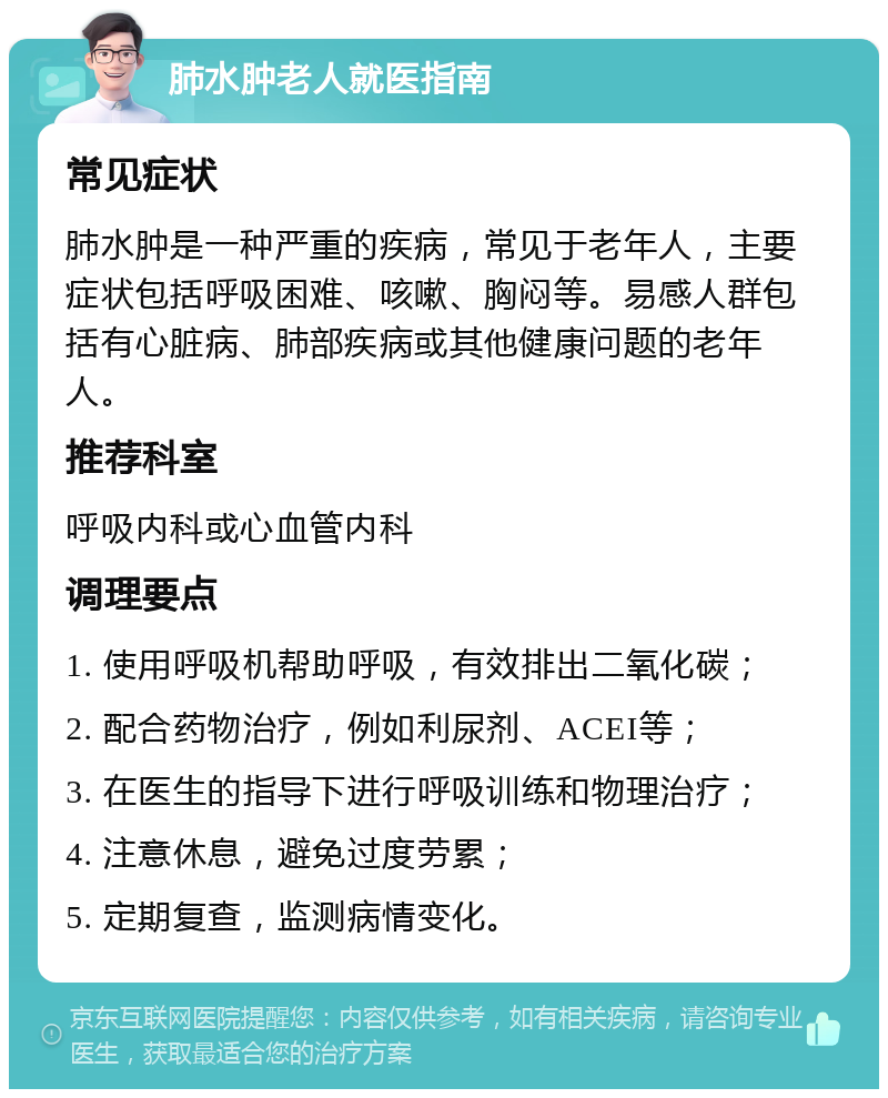 肺水肿老人就医指南 常见症状 肺水肿是一种严重的疾病，常见于老年人，主要症状包括呼吸困难、咳嗽、胸闷等。易感人群包括有心脏病、肺部疾病或其他健康问题的老年人。 推荐科室 呼吸内科或心血管内科 调理要点 1. 使用呼吸机帮助呼吸，有效排出二氧化碳； 2. 配合药物治疗，例如利尿剂、ACEI等； 3. 在医生的指导下进行呼吸训练和物理治疗； 4. 注意休息，避免过度劳累； 5. 定期复查，监测病情变化。