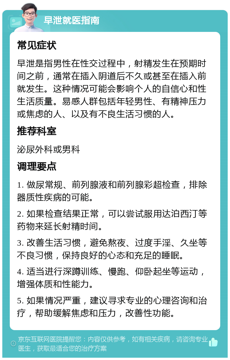 早泄就医指南 常见症状 早泄是指男性在性交过程中，射精发生在预期时间之前，通常在插入阴道后不久或甚至在插入前就发生。这种情况可能会影响个人的自信心和性生活质量。易感人群包括年轻男性、有精神压力或焦虑的人、以及有不良生活习惯的人。 推荐科室 泌尿外科或男科 调理要点 1. 做尿常规、前列腺液和前列腺彩超检查，排除器质性疾病的可能。 2. 如果检查结果正常，可以尝试服用达泊西汀等药物来延长射精时间。 3. 改善生活习惯，避免熬夜、过度手淫、久坐等不良习惯，保持良好的心态和充足的睡眠。 4. 适当进行深蹲训练、慢跑、仰卧起坐等运动，增强体质和性能力。 5. 如果情况严重，建议寻求专业的心理咨询和治疗，帮助缓解焦虑和压力，改善性功能。