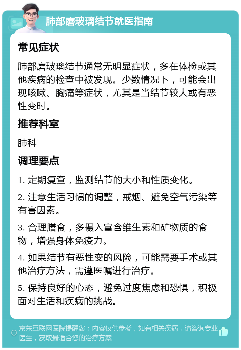 肺部磨玻璃结节就医指南 常见症状 肺部磨玻璃结节通常无明显症状，多在体检或其他疾病的检查中被发现。少数情况下，可能会出现咳嗽、胸痛等症状，尤其是当结节较大或有恶性变时。 推荐科室 肺科 调理要点 1. 定期复查，监测结节的大小和性质变化。 2. 注意生活习惯的调整，戒烟、避免空气污染等有害因素。 3. 合理膳食，多摄入富含维生素和矿物质的食物，增强身体免疫力。 4. 如果结节有恶性变的风险，可能需要手术或其他治疗方法，需遵医嘱进行治疗。 5. 保持良好的心态，避免过度焦虑和恐惧，积极面对生活和疾病的挑战。