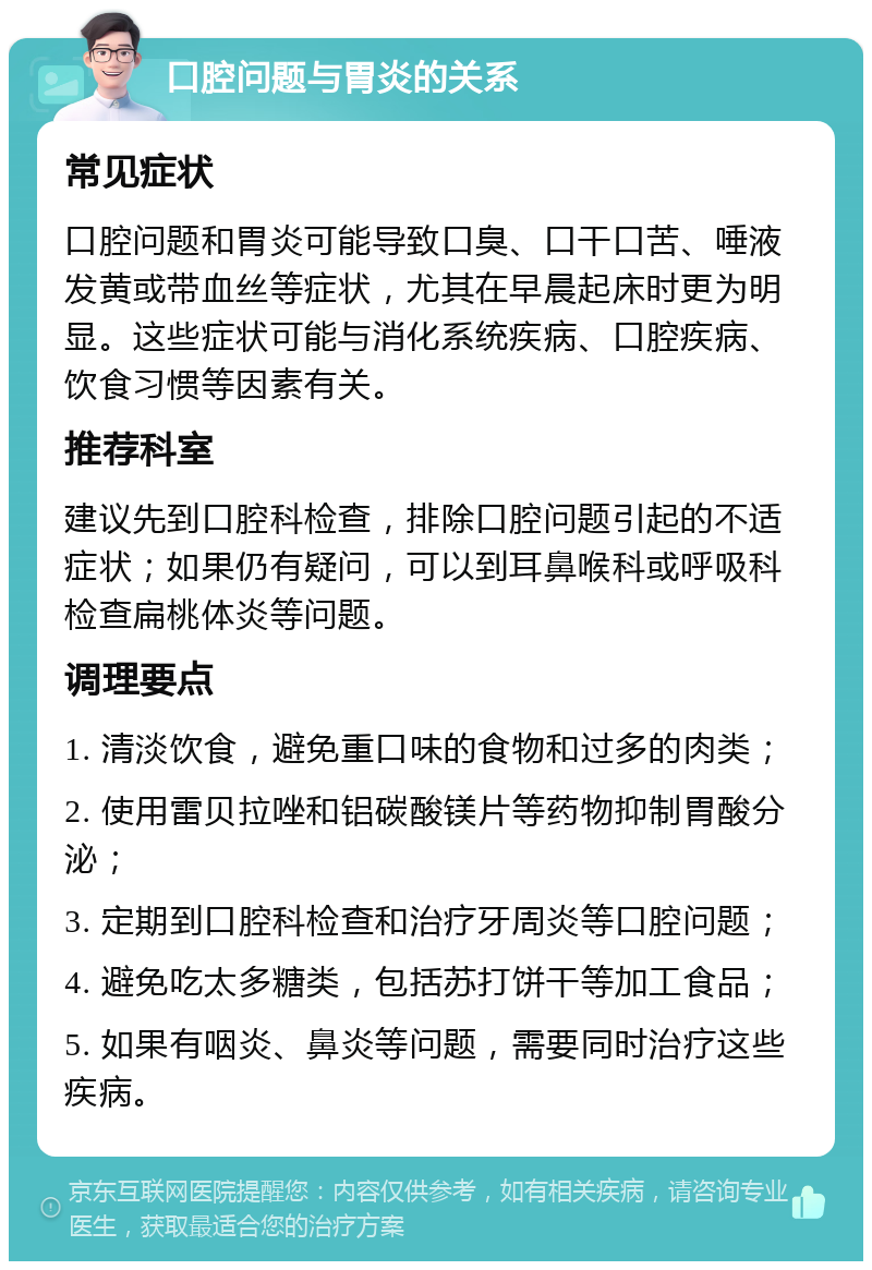 口腔问题与胃炎的关系 常见症状 口腔问题和胃炎可能导致口臭、口干口苦、唾液发黄或带血丝等症状，尤其在早晨起床时更为明显。这些症状可能与消化系统疾病、口腔疾病、饮食习惯等因素有关。 推荐科室 建议先到口腔科检查，排除口腔问题引起的不适症状；如果仍有疑问，可以到耳鼻喉科或呼吸科检查扁桃体炎等问题。 调理要点 1. 清淡饮食，避免重口味的食物和过多的肉类； 2. 使用雷贝拉唑和铝碳酸镁片等药物抑制胃酸分泌； 3. 定期到口腔科检查和治疗牙周炎等口腔问题； 4. 避免吃太多糖类，包括苏打饼干等加工食品； 5. 如果有咽炎、鼻炎等问题，需要同时治疗这些疾病。