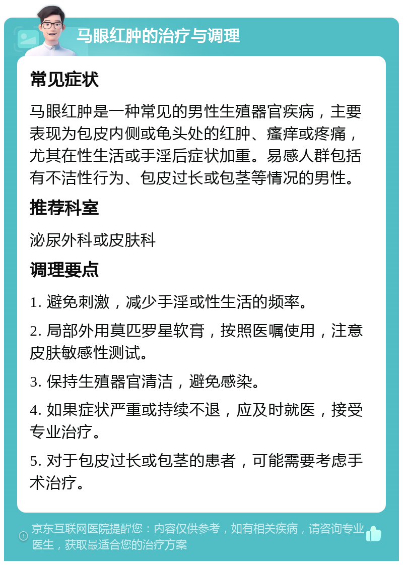 马眼红肿的治疗与调理 常见症状 马眼红肿是一种常见的男性生殖器官疾病，主要表现为包皮内侧或龟头处的红肿、瘙痒或疼痛，尤其在性生活或手淫后症状加重。易感人群包括有不洁性行为、包皮过长或包茎等情况的男性。 推荐科室 泌尿外科或皮肤科 调理要点 1. 避免刺激，减少手淫或性生活的频率。 2. 局部外用莫匹罗星软膏，按照医嘱使用，注意皮肤敏感性测试。 3. 保持生殖器官清洁，避免感染。 4. 如果症状严重或持续不退，应及时就医，接受专业治疗。 5. 对于包皮过长或包茎的患者，可能需要考虑手术治疗。