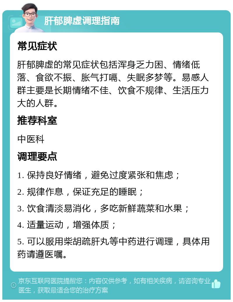 肝郁脾虚调理指南 常见症状 肝郁脾虚的常见症状包括浑身乏力困、情绪低落、食欲不振、胀气打嗝、失眠多梦等。易感人群主要是长期情绪不佳、饮食不规律、生活压力大的人群。 推荐科室 中医科 调理要点 1. 保持良好情绪，避免过度紧张和焦虑； 2. 规律作息，保证充足的睡眠； 3. 饮食清淡易消化，多吃新鲜蔬菜和水果； 4. 适量运动，增强体质； 5. 可以服用柴胡疏肝丸等中药进行调理，具体用药请遵医嘱。