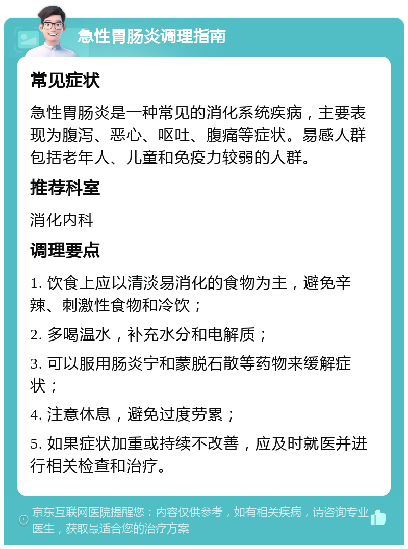 急性胃肠炎调理指南 常见症状 急性胃肠炎是一种常见的消化系统疾病，主要表现为腹泻、恶心、呕吐、腹痛等症状。易感人群包括老年人、儿童和免疫力较弱的人群。 推荐科室 消化内科 调理要点 1. 饮食上应以清淡易消化的食物为主，避免辛辣、刺激性食物和冷饮； 2. 多喝温水，补充水分和电解质； 3. 可以服用肠炎宁和蒙脱石散等药物来缓解症状； 4. 注意休息，避免过度劳累； 5. 如果症状加重或持续不改善，应及时就医并进行相关检查和治疗。