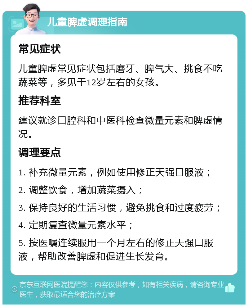 儿童脾虚调理指南 常见症状 儿童脾虚常见症状包括磨牙、脾气大、挑食不吃蔬菜等，多见于12岁左右的女孩。 推荐科室 建议就诊口腔科和中医科检查微量元素和脾虚情况。 调理要点 1. 补充微量元素，例如使用修正天强口服液； 2. 调整饮食，增加蔬菜摄入； 3. 保持良好的生活习惯，避免挑食和过度疲劳； 4. 定期复查微量元素水平； 5. 按医嘱连续服用一个月左右的修正天强口服液，帮助改善脾虚和促进生长发育。