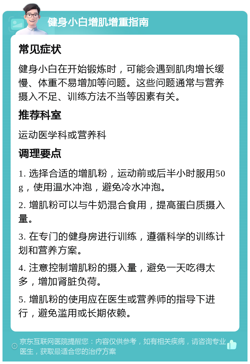 健身小白增肌增重指南 常见症状 健身小白在开始锻炼时，可能会遇到肌肉增长缓慢、体重不易增加等问题。这些问题通常与营养摄入不足、训练方法不当等因素有关。 推荐科室 运动医学科或营养科 调理要点 1. 选择合适的增肌粉，运动前或后半小时服用50g，使用温水冲泡，避免冷水冲泡。 2. 增肌粉可以与牛奶混合食用，提高蛋白质摄入量。 3. 在专门的健身房进行训练，遵循科学的训练计划和营养方案。 4. 注意控制增肌粉的摄入量，避免一天吃得太多，增加肾脏负荷。 5. 增肌粉的使用应在医生或营养师的指导下进行，避免滥用或长期依赖。