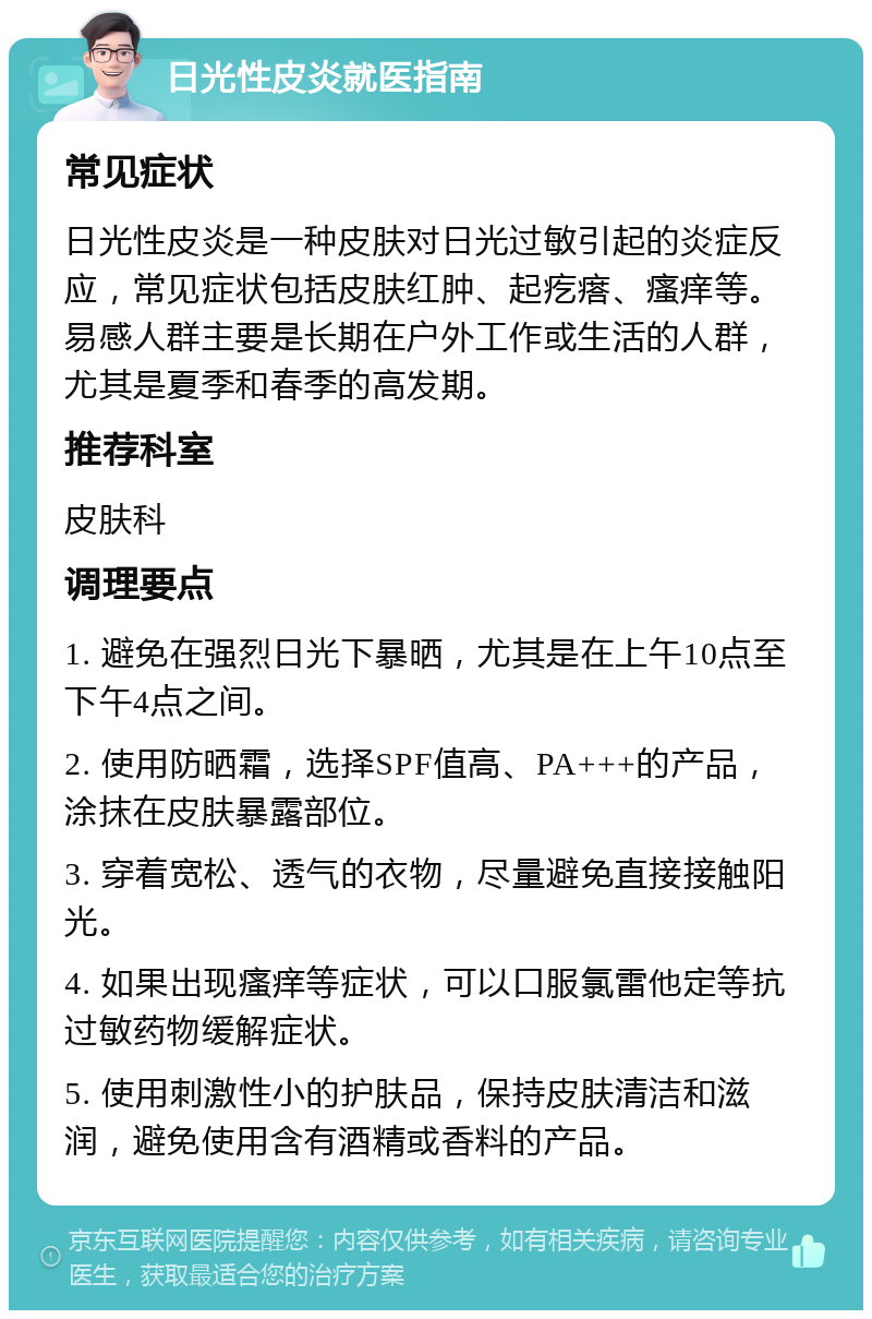 日光性皮炎就医指南 常见症状 日光性皮炎是一种皮肤对日光过敏引起的炎症反应，常见症状包括皮肤红肿、起疙瘩、瘙痒等。易感人群主要是长期在户外工作或生活的人群，尤其是夏季和春季的高发期。 推荐科室 皮肤科 调理要点 1. 避免在强烈日光下暴晒，尤其是在上午10点至下午4点之间。 2. 使用防晒霜，选择SPF值高、PA+++的产品，涂抹在皮肤暴露部位。 3. 穿着宽松、透气的衣物，尽量避免直接接触阳光。 4. 如果出现瘙痒等症状，可以口服氯雷他定等抗过敏药物缓解症状。 5. 使用刺激性小的护肤品，保持皮肤清洁和滋润，避免使用含有酒精或香料的产品。